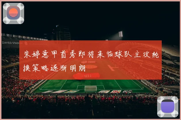朱婷意甲首秀即将来临球队主攻轮换策略逐渐明朗