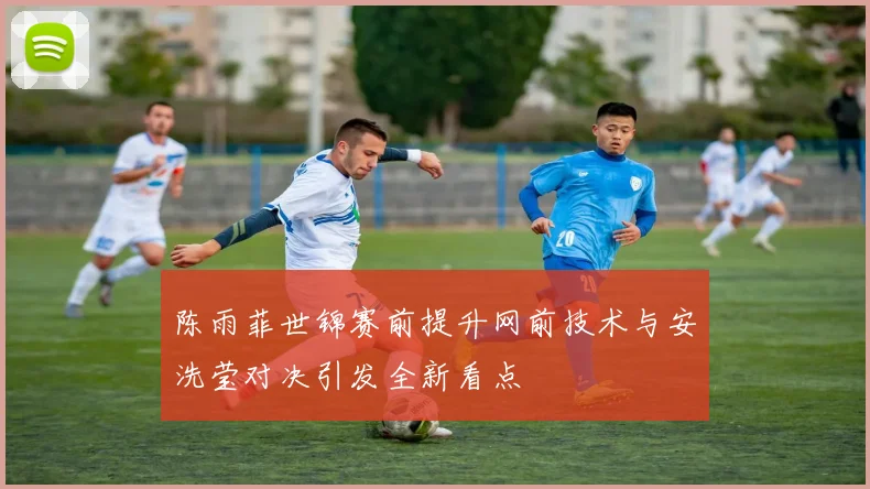 陈雨菲世锦赛前提升网前技术与安洗莹对决引发全新看点