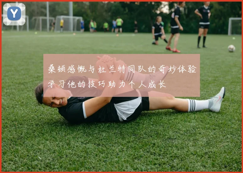 桑顿感慨与杜兰特同队的奇妙体验学习他的技巧助力个人成长