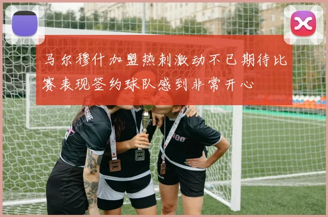 马尔穆什加盟热刺激动不已期待比赛表现签约球队感到非常开心