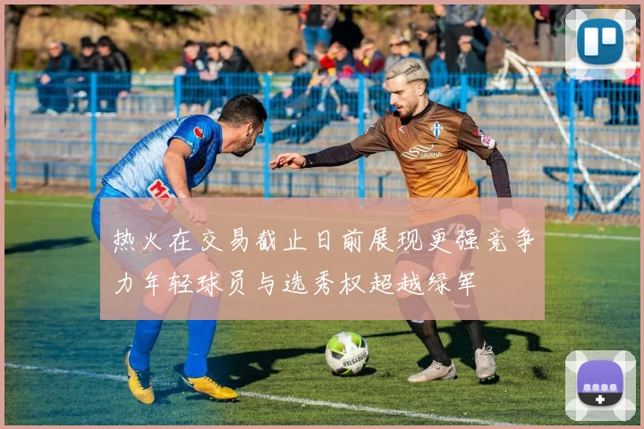 热火在交易截止日前展现更强竞争力年轻球员与选秀权超越绿军