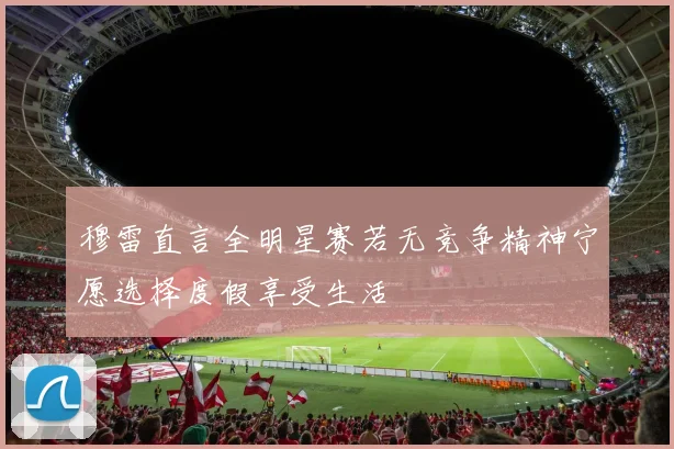 穆雷直言全明星赛若无竞争精神宁愿选择度假享受生活