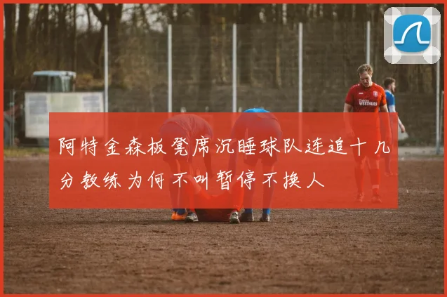 阿特金森板凳席沉睡球队连追十几分教练为何不叫暂停不换人