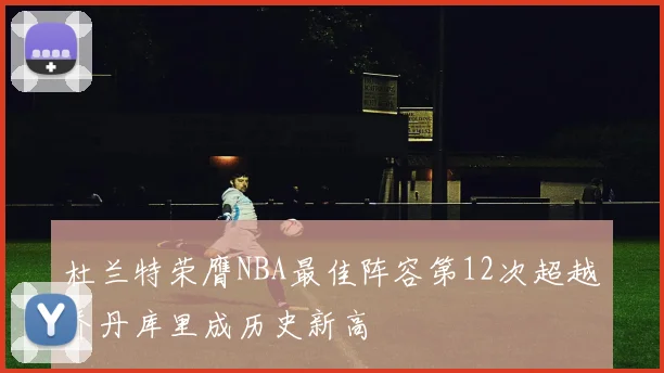 杜兰特荣膺NBA最佳阵容第12次超越乔丹库里成历史新高