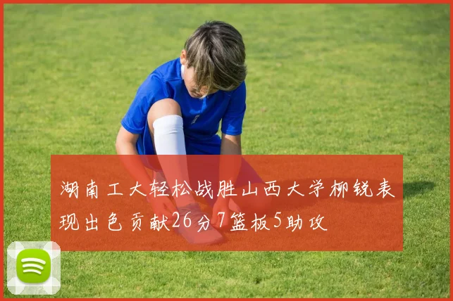 湖南工大轻松战胜山西大学柳锐表现出色贡献26分7篮板5助攻