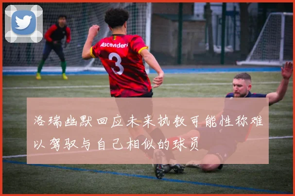 洛瑞幽默回应未来执教可能性称难以驾驭与自己相似的球员