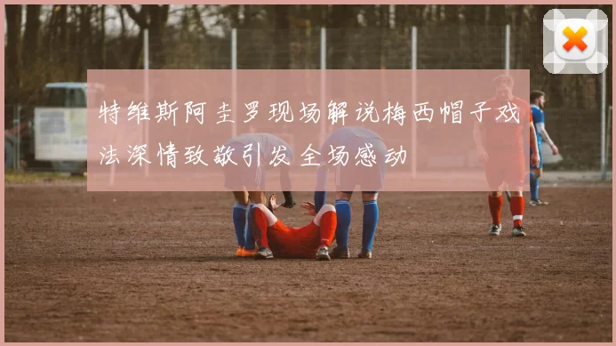 特维斯阿圭罗现场解说梅西帽子戏法深情致敬引发全场感动