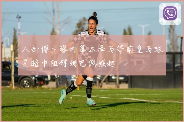 八卦博主曝内幕本泽马等前皇马球员暗中阻碍姆巴佩崛起