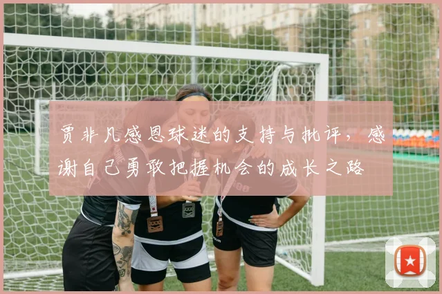 贾非凡感恩球迷的支持与批评，感谢自己勇敢把握机会的成长之路