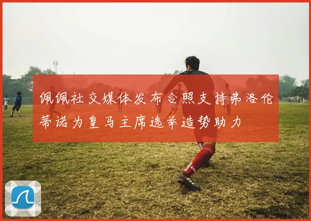 佩佩社交媒体发布合照支持弗洛伦蒂诺为皇马主席选举造势助力