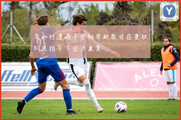 乌加特遭遇十字韧带断裂将在曼联队医指导下全力康复