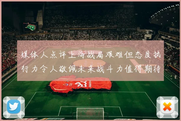 媒体人点评上海战局艰难但态度执行力令人敬佩未来战斗力值得期待