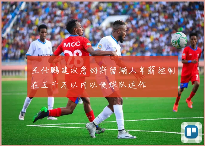 王仕鹏建议詹姆斯留湖人年薪控制在五千万以内以便球队运作