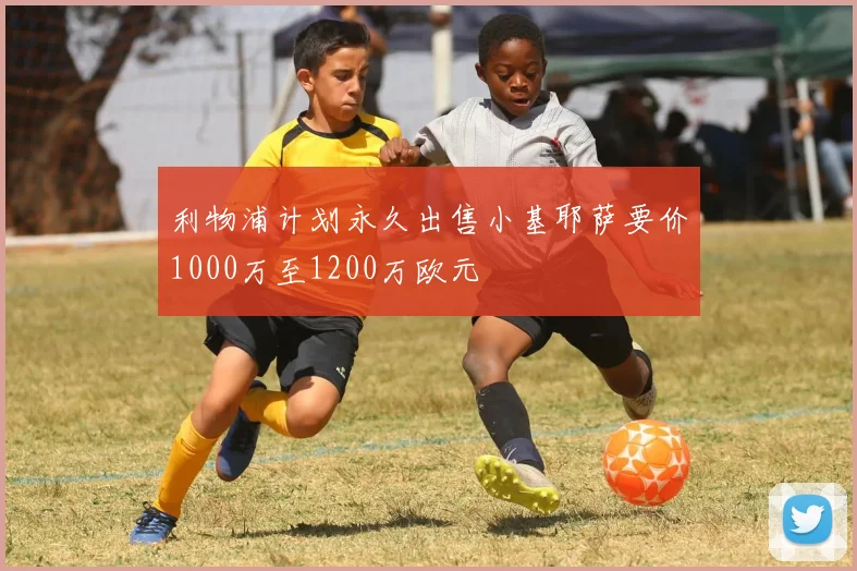 利物浦计划永久出售小基耶萨要价1000万至1200万欧元