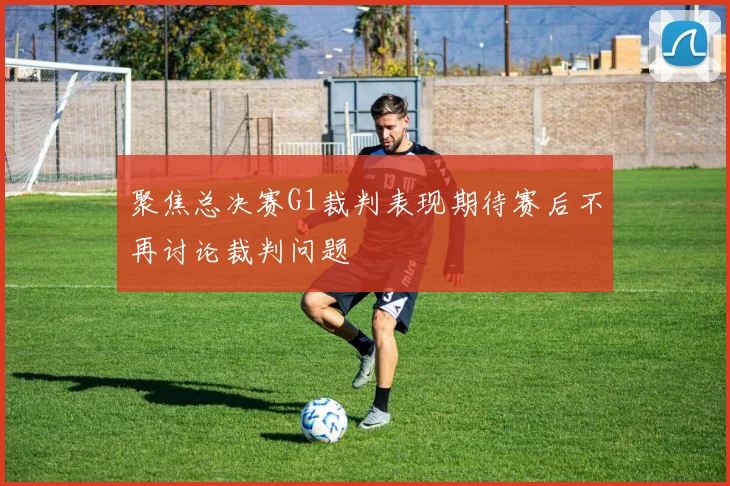 聚焦总决赛G1裁判表现期待赛后不再讨论裁判问题
