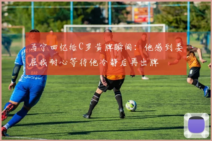 马宁回忆给C罗黄牌瞬间：他感到委屈我耐心等待他冷静后再出牌