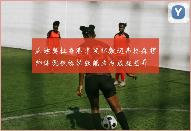 瓜迪奥拉每赛季奖杯数超弗格森穆帅体现教练执教能力与成就差异