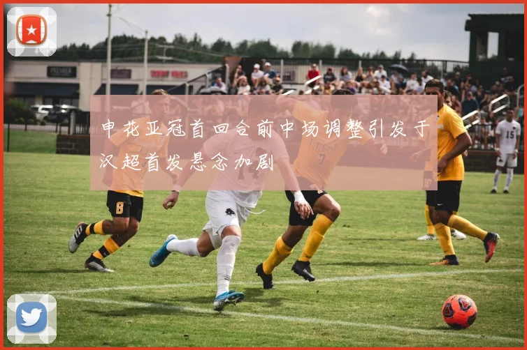 申花亚冠首回合前中场调整引发于汉超首发悬念加剧