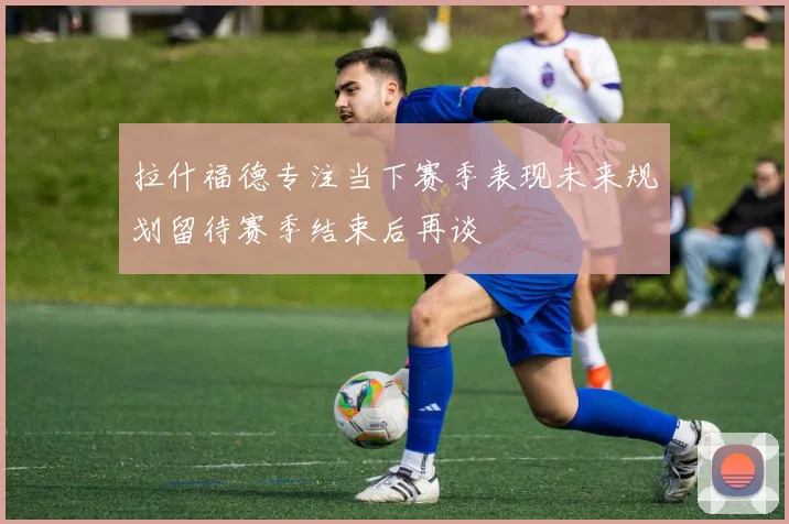 拉什福德专注当下赛季表现未来规划留待赛季结束后再谈