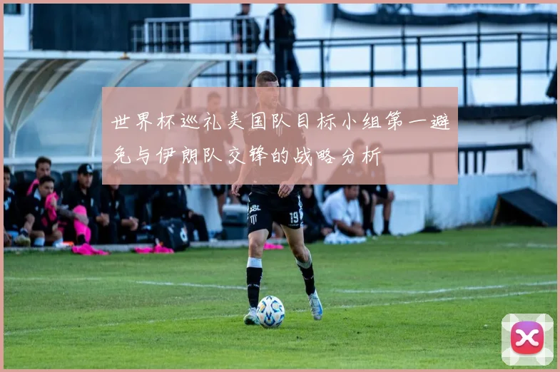世界杯巡礼美国队目标小组第一避免与伊朗队交锋的战略分析