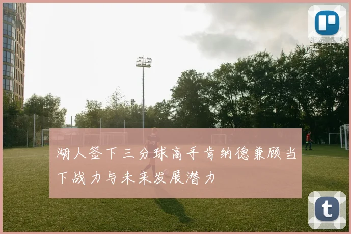 湖人签下三分球高手肯纳德兼顾当下战力与未来发展潜力