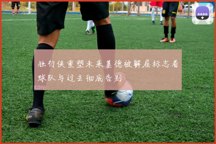 独行侠重塑未来基德被解雇标志着球队与过去彻底告别