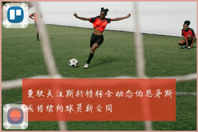 曼联关注斯科特转会动态伯恩茅斯或将续约球员新合同