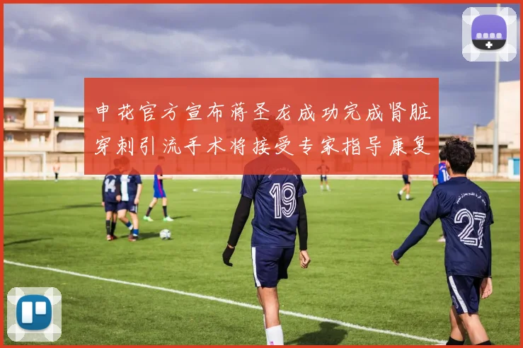 申花官方宣布蒋圣龙成功完成肾脏穿刺引流手术将接受专家指导康复治疗