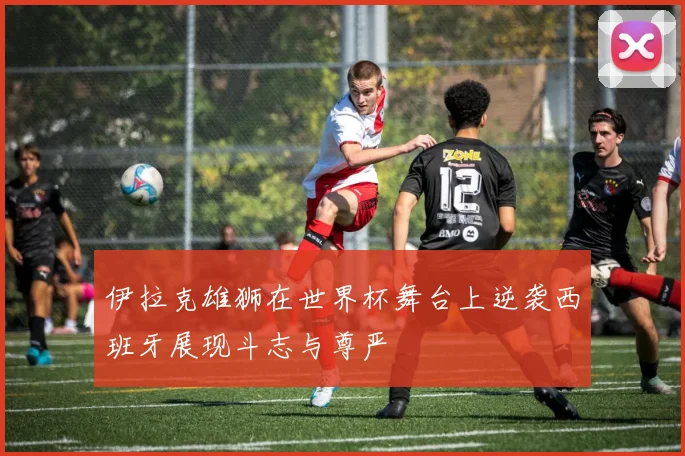 伊拉克雄狮在世界杯舞台上逆袭西班牙展现斗志与尊严