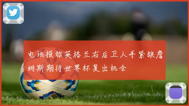 电讯报称英格兰右后卫人手紧缺詹姆斯期待世界杯复出机会
