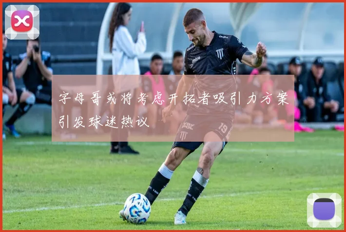 字母哥或将考虑开拓者吸引力方案引发球迷热议
