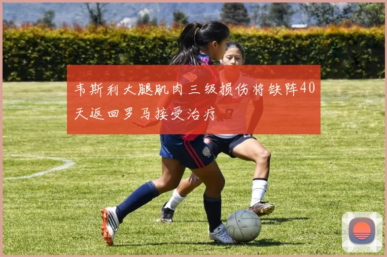韦斯利大腿肌肉三级损伤将缺阵40天返回罗马接受治疗