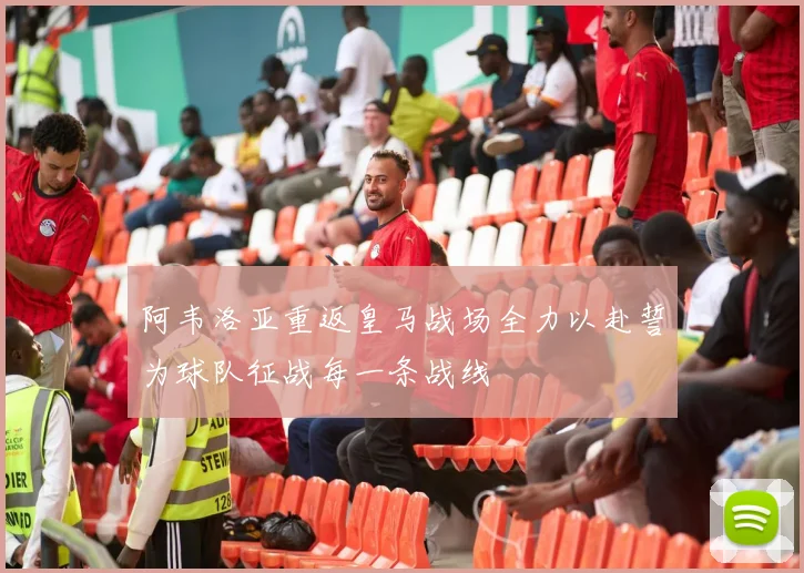 阿韦洛亚重返皇马战场全力以赴誓为球队征战每一条战线