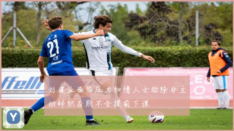 刘建业面临压力知情人士称除非主动辞职否则不会提前下课