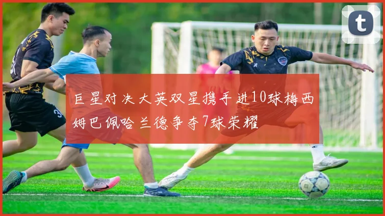 巨星对决大英双星携手进10球梅西姆巴佩哈兰德争夺7球荣耀