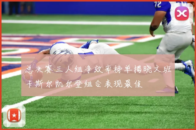 总决赛三人组净效率榜单揭晓文班卡斯尔凯尔登组合表现最佳
