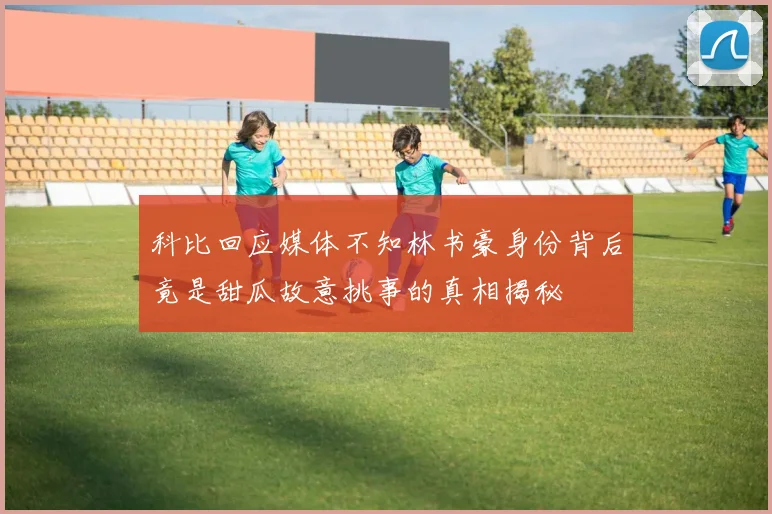 科比回应媒体不知林书豪身份背后竟是甜瓜故意挑事的真相揭秘