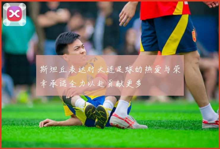 斯坦丘表达对大连足球的热爱与荣幸承诺全力以赴贡献更多
