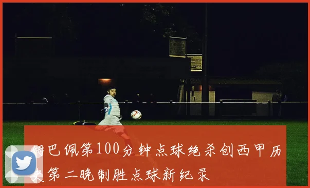 姆巴佩第100分钟点球绝杀创西甲历史第二晚制胜点球新纪录