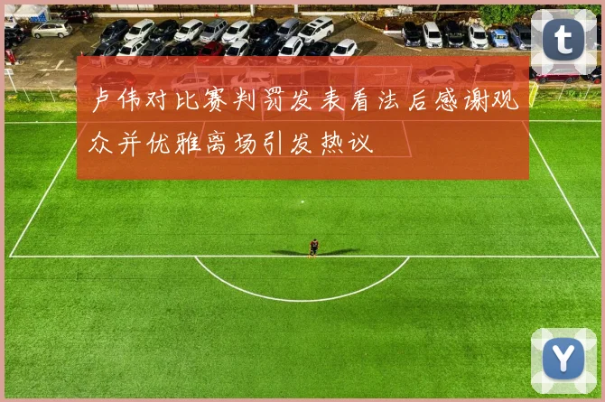 卢伟对比赛判罚发表看法后感谢观众并优雅离场引发热议